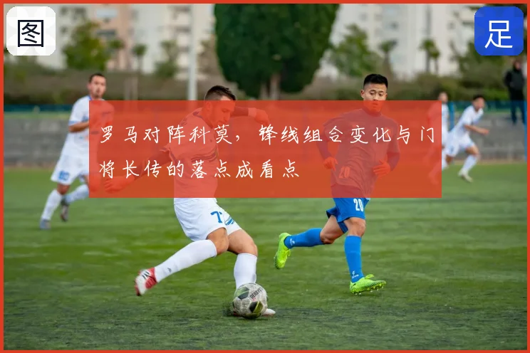 罗马对阵科莫，锋线组合变化与门将长传的落点成看点